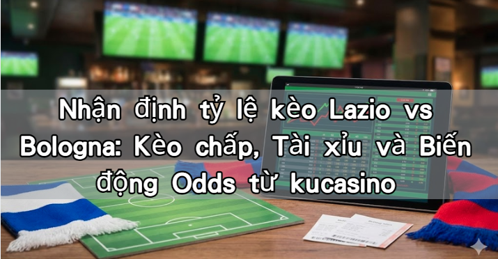Nhận định tỷ lệ kèo Lazio vs Bologna: Kèo chấp, Tài xỉu và Biến động Odds từ kucasino